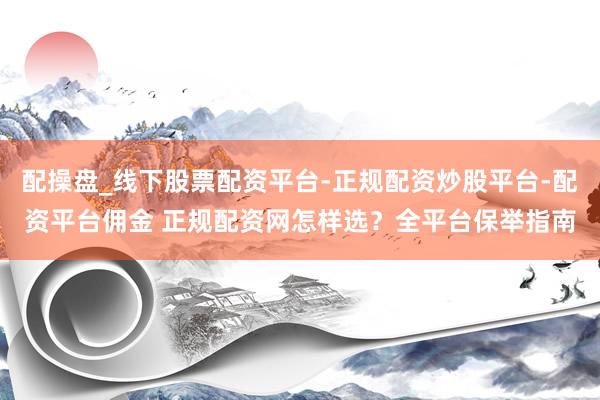 配操盘_线下股票配资平台-正规配资炒股平台-配资平台佣金 正规配资网怎样选？全平台保举指南