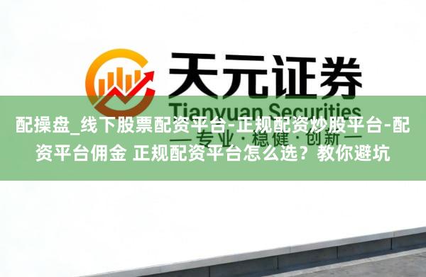 配操盘_线下股票配资平台-正规配资炒股平台-配资平台佣金 正规配资平台怎么选？教你避坑