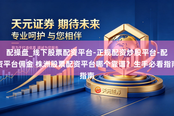 配操盘_线下股票配资平台-正规配资炒股平台-配资平台佣金 株洲股票配资平台哪个靠谱？生手必看指南