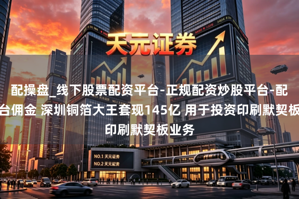配操盘_线下股票配资平台-正规配资炒股平台-配资平台佣金 深圳铜箔大王套现145亿 用于投资印刷默契板业务