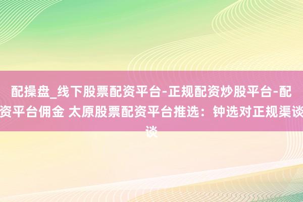 配操盘_线下股票配资平台-正规配资炒股平台-配资平台佣金 太原股票配资平台推选：钟选对正规渠谈