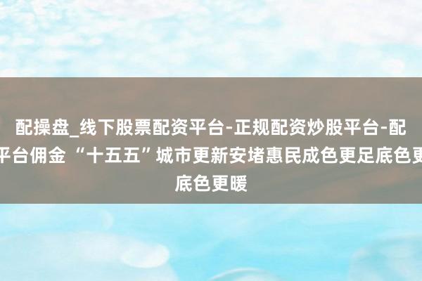配操盘_线下股票配资平台-正规配资炒股平台-配资平台佣金 “十五五”城市更新安堵惠民成色更足底色更暖