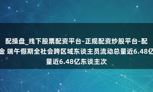 配操盘_线下股票配资平台-正规配资炒股平台-配资平台佣金 端午假期全社会跨区域东谈主员流动总量近6.48亿东谈主次