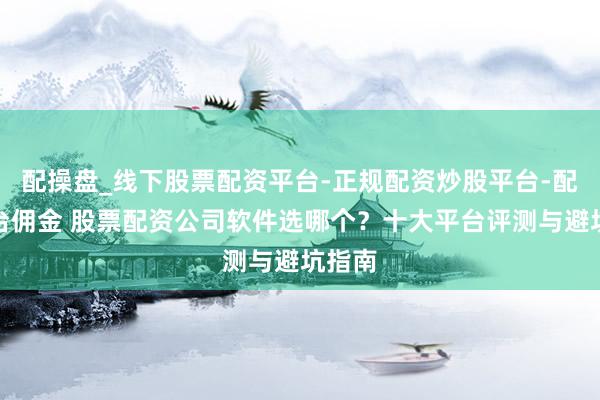 配操盘_线下股票配资平台-正规配资炒股平台-配资平台佣金 股票配资公司软件选哪个？十大平台评测与避坑指南