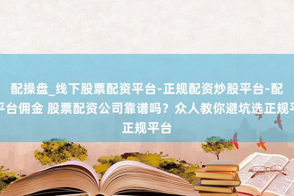 配操盘_线下股票配资平台-正规配资炒股平台-配资平台佣金 股票配资公司靠谱吗？众人教你避坑选正规平台