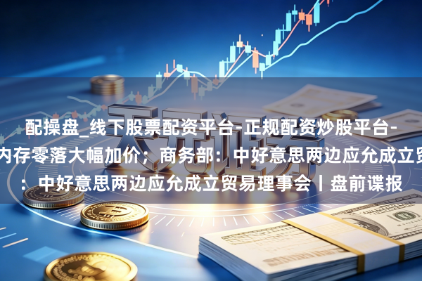配操盘_线下股票配资平台-正规配资炒股平台-配资平台佣金 苹果因内存零落大幅加价；商务部：中好意思两边应允成立贸易理事会丨盘前谍报