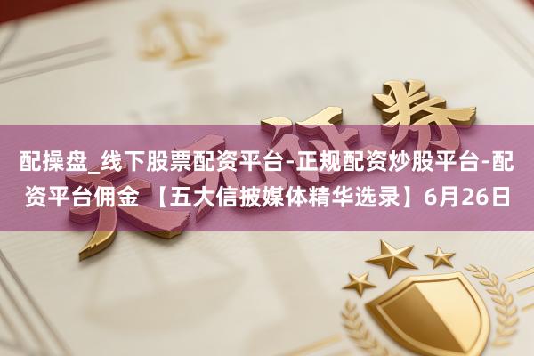 配操盘_线下股票配资平台-正规配资炒股平台-配资平台佣金 【五大信披媒体精华选录】6月26日
