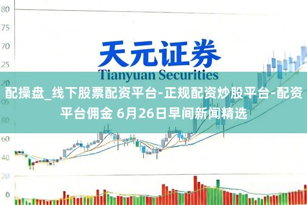 配操盘_线下股票配资平台-正规配资炒股平台-配资平台佣金 6月26日早间新闻精选