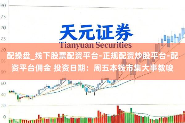 配操盘_线下股票配资平台-正规配资炒股平台-配资平台佣金 投资日期：周五本钱市集大事教唆