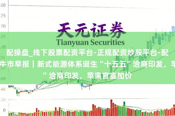配操盘_线下股票配资平台-正规配资炒股平台-配资平台佣金 牛市早报｜新式能源体系诞生“十五五”洽商印发，苹果官宣加价