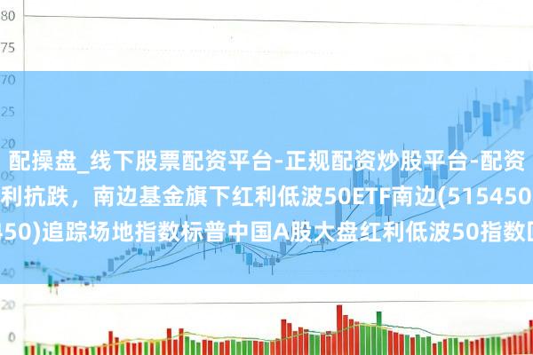配操盘_线下股票配资平台-正规配资炒股平台-配资平台佣金 商场调度红利抗跌，南边基金旗下红利低波50ETF南边(515450)追踪场地指数标普中国A股大盘红利低波50指数回调机遇备受慈祥