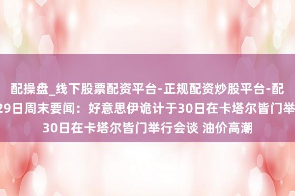 配操盘_线下股票配资平台-正规配资炒股平台-配资平台佣金 6月29日周末要闻：好意思伊诡计于30日在卡塔尔皆门举行会谈 油价高潮