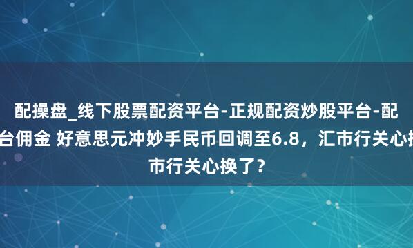 配操盘_线下股票配资平台-正规配资炒股平台-配资平台佣金 好意思元冲妙手民币回调至6.8，汇市行关心换了？