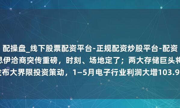 配操盘_线下股票配资平台-正规配资炒股平台-配资平台佣金 A股头条：好意思伊洽商突传重磅，时刻、场地定了；两大存储巨头将发布大界限投资策动，1—5月电子行业利润大增103.9%，DeepSeek发表重磅论文