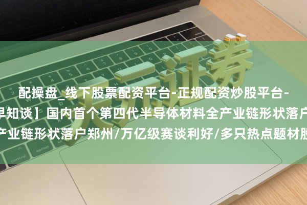 配操盘_线下股票配资平台-正规配资炒股平台-配资平台佣金 【立方早知谈】国内首个第四代半导体材料全产业链形状落户郑州/万亿级赛谈利好/多只热点题材股，辅导风险