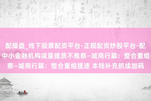 配操盘_线下股票配资平台-正规配资炒股平台-配资平台佣金 【读财报】中小金融机构减量提质不雅察—城商行篇：整合重组提速 本钱补充抓续加码