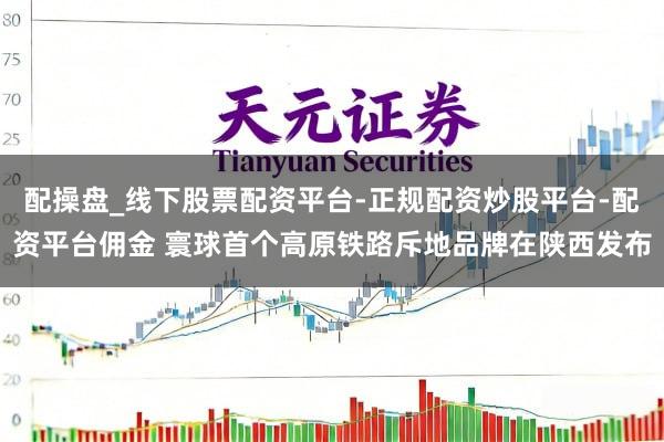 配操盘_线下股票配资平台-正规配资炒股平台-配资平台佣金 寰球首个高原铁路斥地品牌在陕西发布