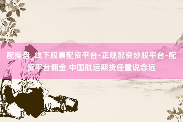 配操盘_线下股票配资平台-正规配资炒股平台-配资平台佣金 中国航运期货任重说念远