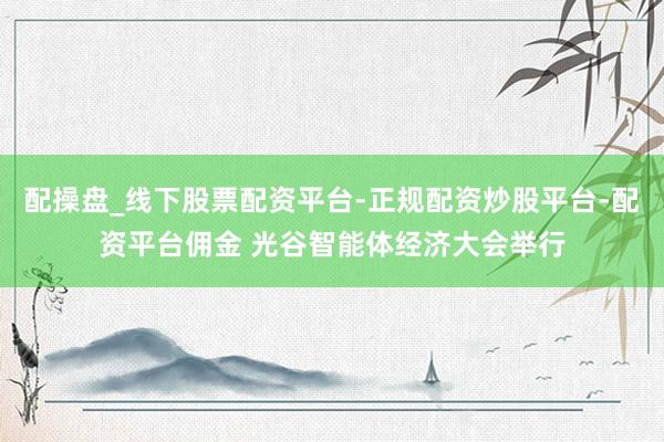 配操盘_线下股票配资平台-正规配资炒股平台-配资平台佣金 光谷智能体经济大会举行