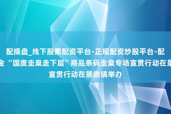 配操盘_线下股票配资平台-正规配资炒股平台-配资平台佣金 “国度圭臬走下层”商品条码圭臬专场宣贯行动在景德镇举办