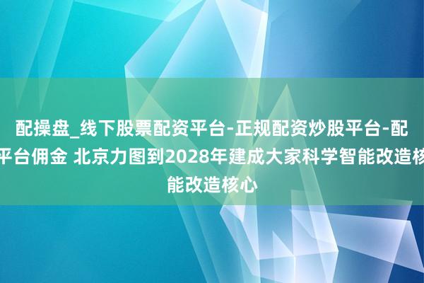 配操盘_线下股票配资平台-正规配资炒股平台-配资平台佣金 北京力图到2028年建成大家科学智能改造核心