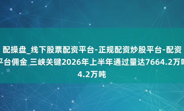 配操盘_线下股票配资平台-正规配资炒股平台-配资平台佣金 三峡关键2026年上半年通过量达7664.2万吨