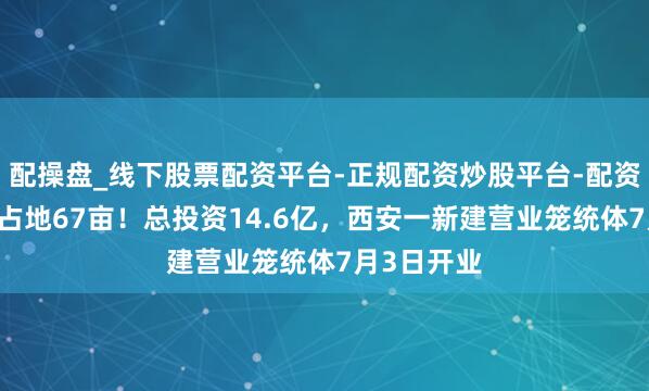 配操盘_线下股票配资平台-正规配资炒股平台-配资平台佣金 占地67亩！总投资14.6亿，西安一新建营业笼统体7月3日开业