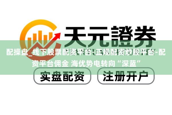 配操盘_线下股票配资平台-正规配资炒股平台-配资平台佣金 海优势电转向“深蓝”