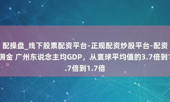 配操盘_线下股票配资平台-正规配资炒股平台-配资平台佣金 广州东说念主均GDP，从寰球平均值的3.7倍到1.7倍