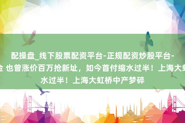 配操盘_线下股票配资平台-正规配资炒股平台-配资平台佣金 也曾涨价百万抢新址，如今首付缩水过半！上海大虹桥中产梦碎