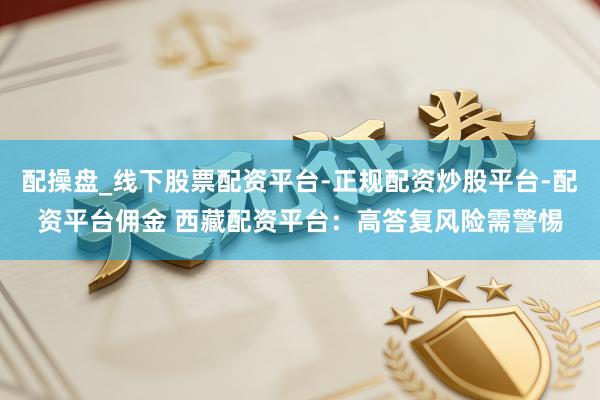 配操盘_线下股票配资平台-正规配资炒股平台-配资平台佣金 西藏配资平台：高答复风险需警惕
