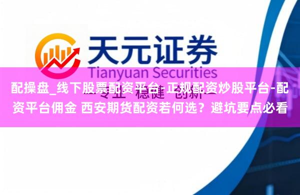 配操盘_线下股票配资平台-正规配资炒股平台-配资平台佣金 西安期货配资若何选？避坑要点必看