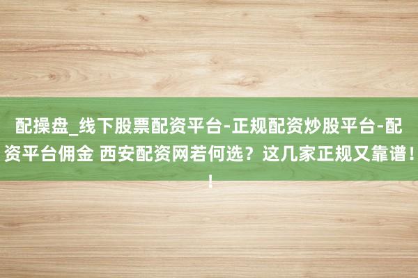 配操盘_线下股票配资平台-正规配资炒股平台-配资平台佣金 西安配资网若何选？这几家正规又靠谱！