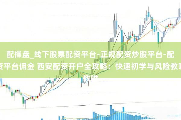 配操盘_线下股票配资平台-正规配资炒股平台-配资平台佣金 西安配资开户全攻略：快速初学与风险教唆