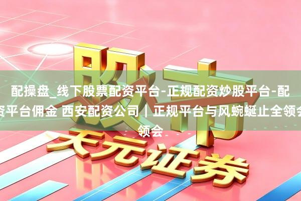 配操盘_线下股票配资平台-正规配资炒股平台-配资平台佣金 西安配资公司｜正规平台与风蜿蜒止全领会