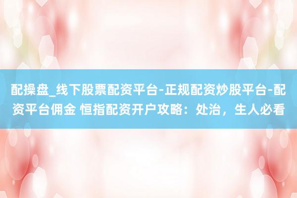 配操盘_线下股票配资平台-正规配资炒股平台-配资平台佣金 恒指配资开户攻略：处治，生人必看
