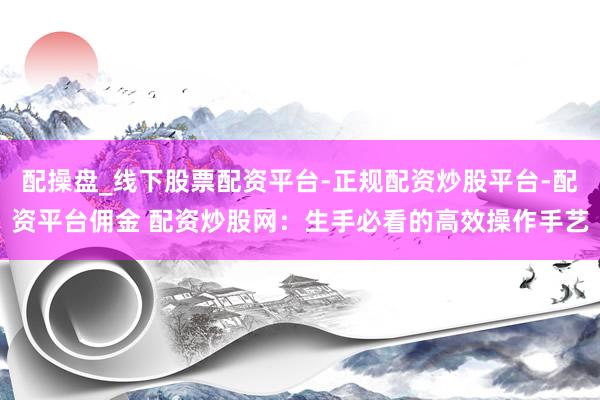 配操盘_线下股票配资平台-正规配资炒股平台-配资平台佣金 配资炒股网：生手必看的高效操作手艺
