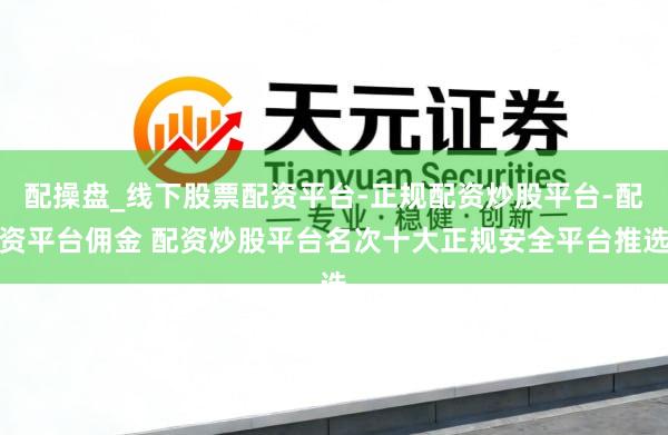 配操盘_线下股票配资平台-正规配资炒股平台-配资平台佣金 配资炒股平台名次十大正规安全平台推选
