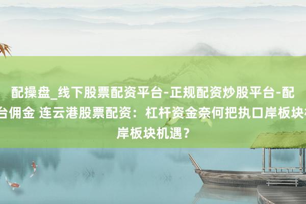 配操盘_线下股票配资平台-正规配资炒股平台-配资平台佣金 连云港股票配资：杠杆资金奈何把执口岸板块机遇？
