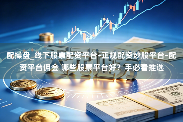 配操盘_线下股票配资平台-正规配资炒股平台-配资平台佣金 哪些股票平台好？手必看推选