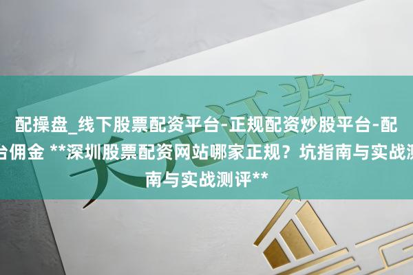 配操盘_线下股票配资平台-正规配资炒股平台-配资平台佣金 **深圳股票配资网站哪家正规？坑指南与实战测评**