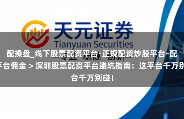 配操盘_线下股票配资平台-正规配资炒股平台-配资平台佣金 > 深圳股票配资平台避坑指南：这平台千万别碰！