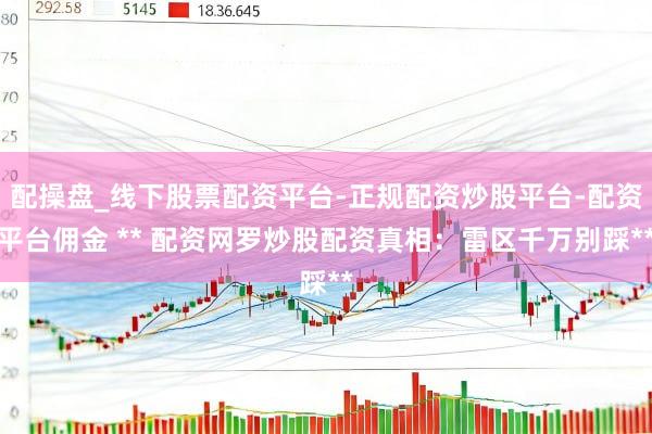 配操盘_线下股票配资平台-正规配资炒股平台-配资平台佣金 ** 配资网罗炒股配资真相：雷区千万别踩**