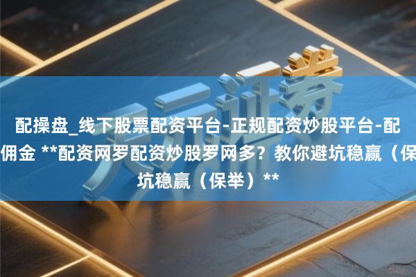 配操盘_线下股票配资平台-正规配资炒股平台-配资平台佣金 **配资网罗配资炒股罗网多？教你避坑稳赢（保举）**