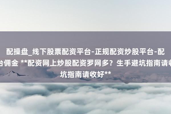 配操盘_线下股票配资平台-正规配资炒股平台-配资平台佣金 **配资网上炒股配资罗网多？生手避坑指南请收好**