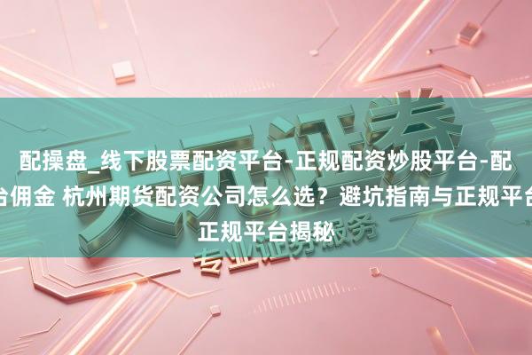 配操盘_线下股票配资平台-正规配资炒股平台-配资平台佣金 杭州期货配资公司怎么选？避坑指南与正规平台揭秘