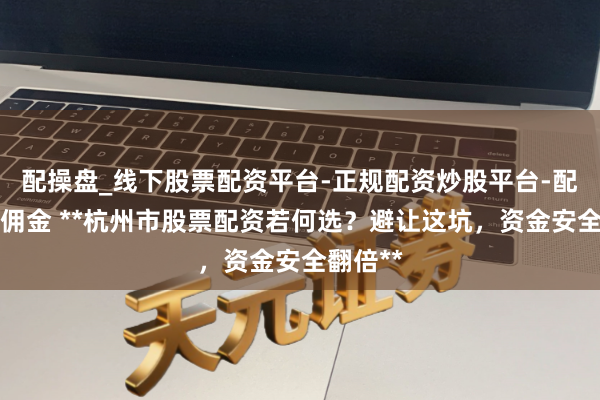 配操盘_线下股票配资平台-正规配资炒股平台-配资平台佣金 **杭州市股票配资若何选？避让这坑，资金安全翻倍**