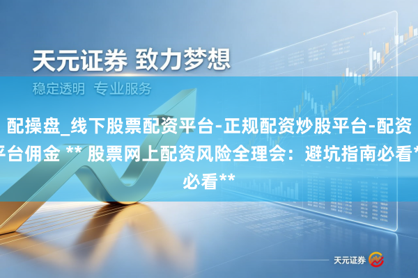 配操盘_线下股票配资平台-正规配资炒股平台-配资平台佣金 ** 股票网上配资风险全理会：避坑指南必看**