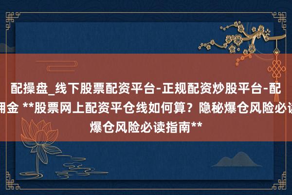 配操盘_线下股票配资平台-正规配资炒股平台-配资平台佣金 **股票网上配资平仓线如何算？隐秘爆仓风险必读指南**