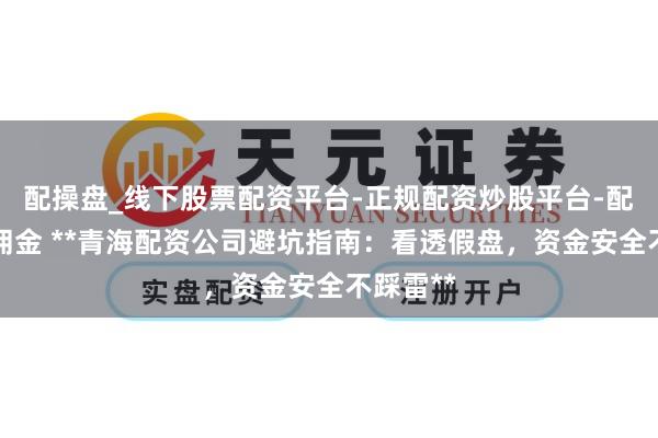 配操盘_线下股票配资平台-正规配资炒股平台-配资平台佣金 **青海配资公司避坑指南：看透假盘，资金安全不踩雷**